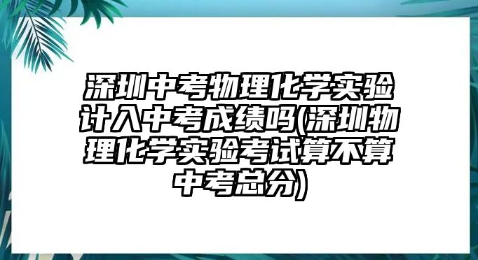 深圳中考物理化學實驗計入中考成績嗎(深圳物理化學實驗考試算不算中考總分)