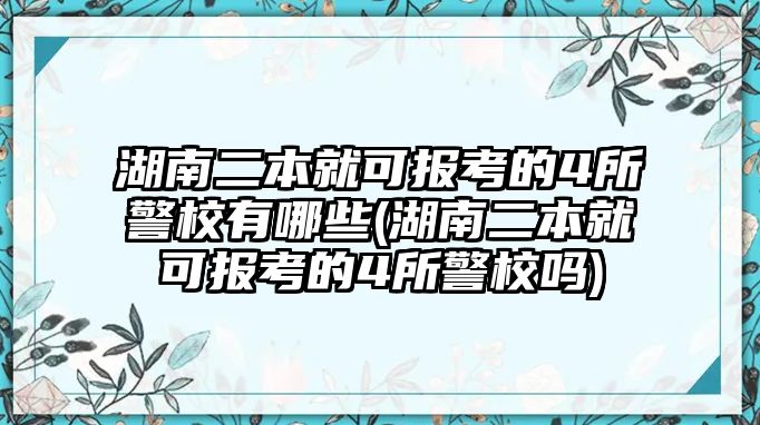 湖南二本就可報考的4所警校有哪些(湖南二本就可報考的4所警校嗎)