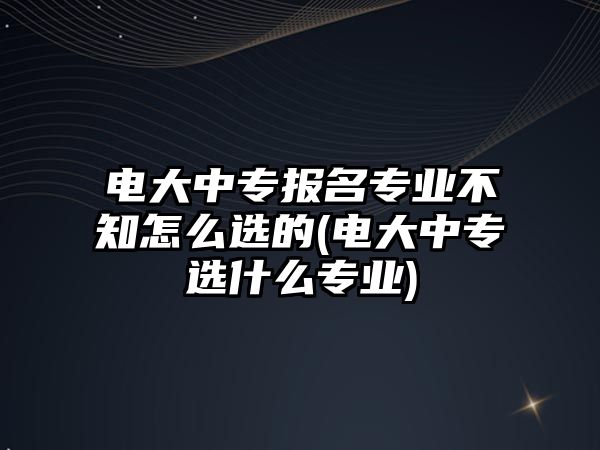 電大中專報名專業(yè)不知怎么選的(電大中專選什么專業(yè))