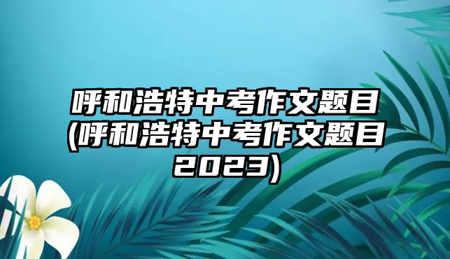 呼和浩特中考作文題目(呼和浩特中考作文題目2023)