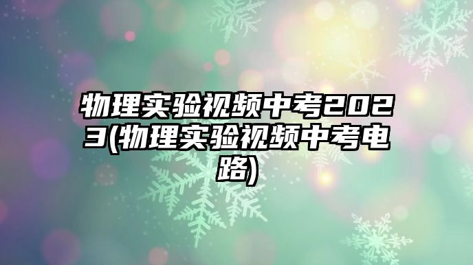 物理實(shí)驗(yàn)視頻中考2023(物理實(shí)驗(yàn)視頻中考電路)