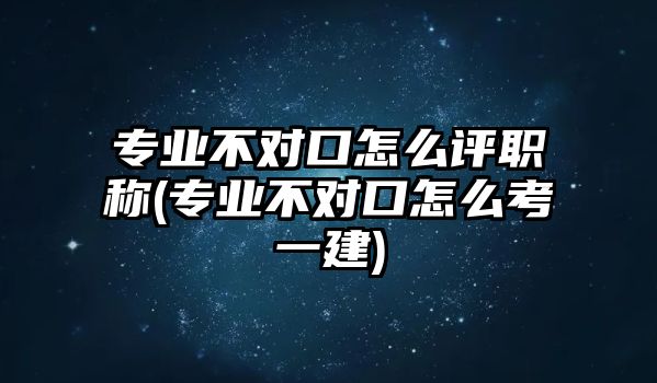 專業(yè)不對(duì)口怎么評(píng)職稱(專業(yè)不對(duì)口怎么考一建)