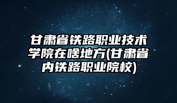 甘肅省鐵路職業(yè)技術(shù)學(xué)院在啥地方(甘肅省內(nèi)鐵路職業(yè)院校)