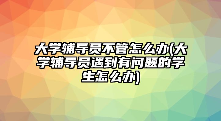 大學(xué)輔導(dǎo)員不管怎么辦(大學(xué)輔導(dǎo)員遇到有問題的學(xué)生怎么辦)