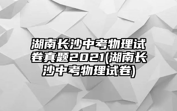 湖南長沙中考物理試卷真題2021(湖南長沙中考物理試卷)