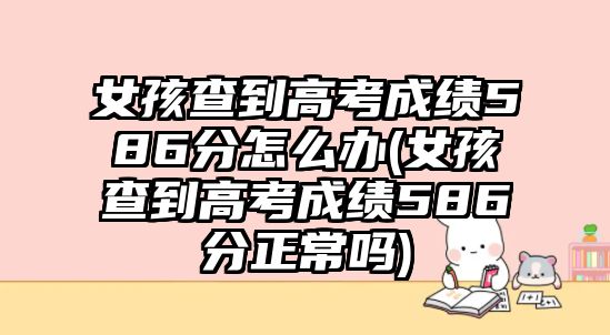 女孩查到高考成績586分怎么辦(女孩查到高考成績586分正常嗎)