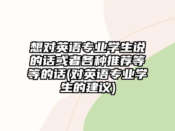 想對(duì)英語(yǔ)專業(yè)學(xué)生說(shuō)的話或者各種推薦等等的話(對(duì)英語(yǔ)專業(yè)學(xué)生的建議)