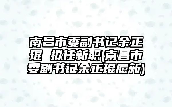 南昌市委副書(shū)記余正琨 擬任新職(南昌市委副書(shū)記余正琨履新)