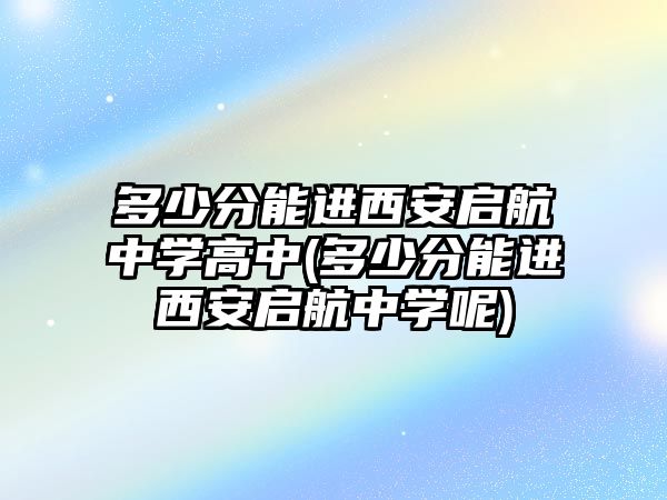 多少分能進西安啟航中學(xué)高中(多少分能進西安啟航中學(xué)呢)