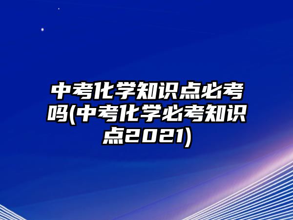 中考化學(xué)知識點(diǎn)必考嗎(中考化學(xué)必考知識點(diǎn)2021)