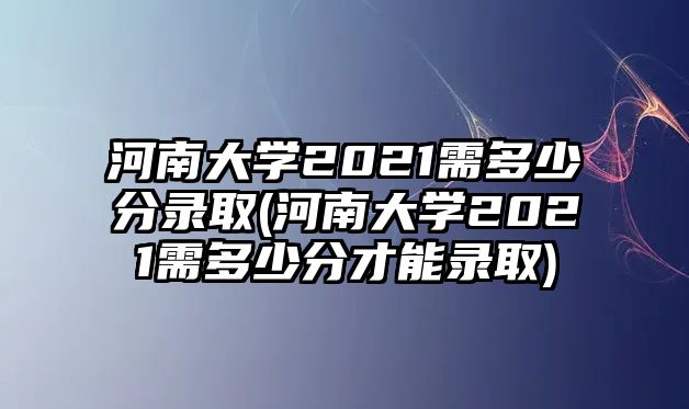 河南大學(xué)2021需多少分錄取(河南大學(xué)2021需多少分才能錄取)