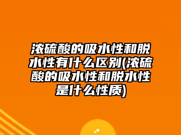 濃硫酸的吸水性和脫水性有什么區(qū)別(濃硫酸的吸水性和脫水性是什么性質(zhì))