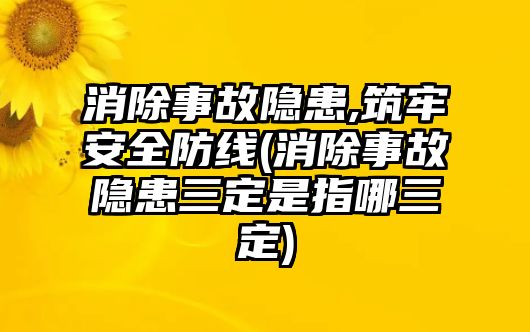 消除事故隱患,筑牢安全防線(消除事故隱患三定是指哪三定)