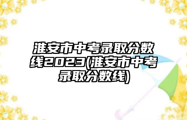 淮安市中考錄取分?jǐn)?shù)線(xiàn)2023(淮安市中考錄取分?jǐn)?shù)線(xiàn))