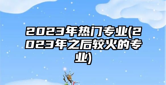 2023年熱門專業(yè)(2023年之后較火的專業(yè))