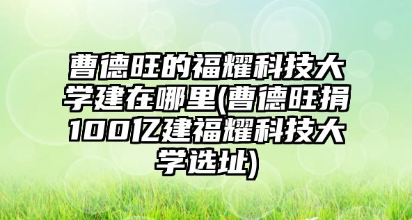 曹德旺的福耀科技大學(xué)建在哪里(曹德旺捐100億建福耀科技大學(xué)選址)