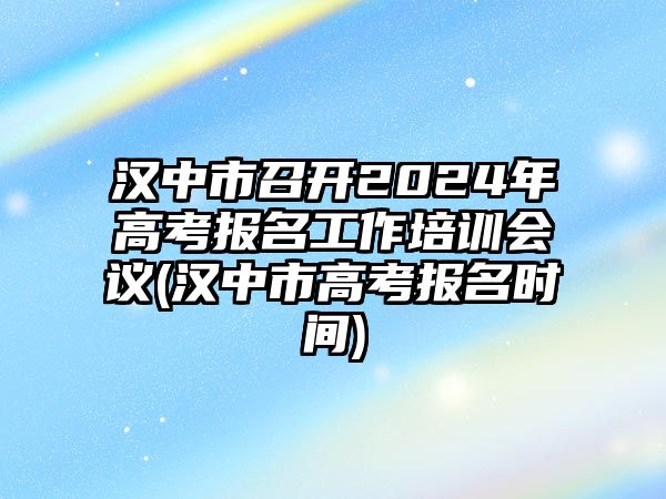 漢中市召開2024年高考報名工作培訓(xùn)會議(漢中市高考報名時間)