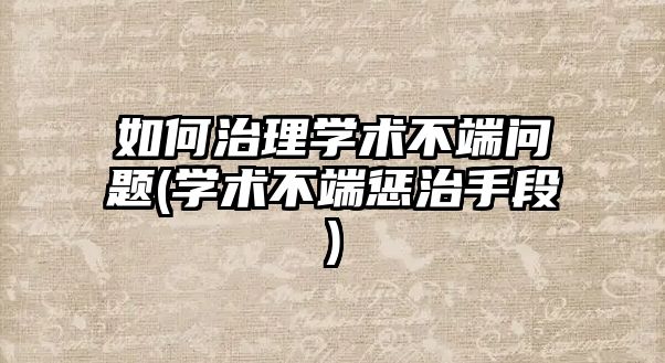 如何治理學術不端問題(學術不端懲治手段)