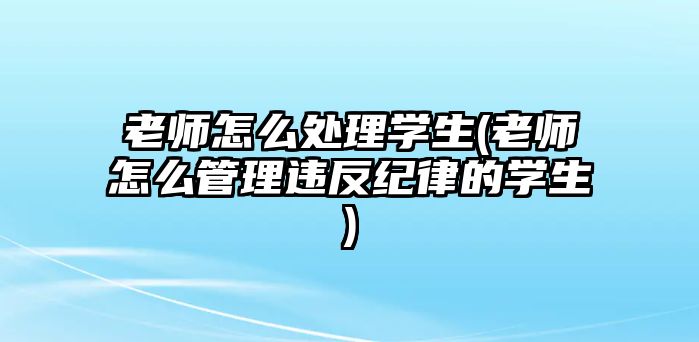 老師怎么處理學生(老師怎么管理違反紀律的學生)