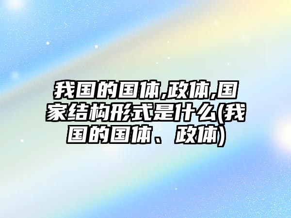 我國的國體,政體,國家結(jié)構(gòu)形式是什么(我國的國體、政體)