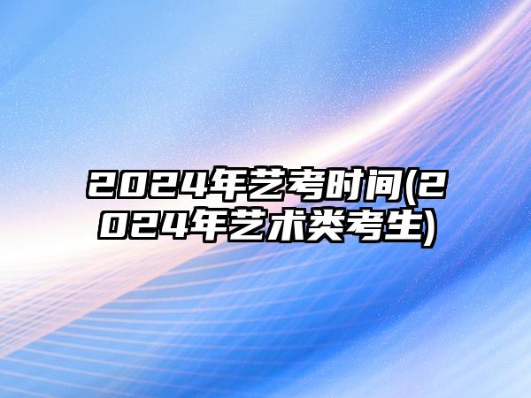 2024年藝考時(shí)間(2024年藝術(shù)類(lèi)考生)