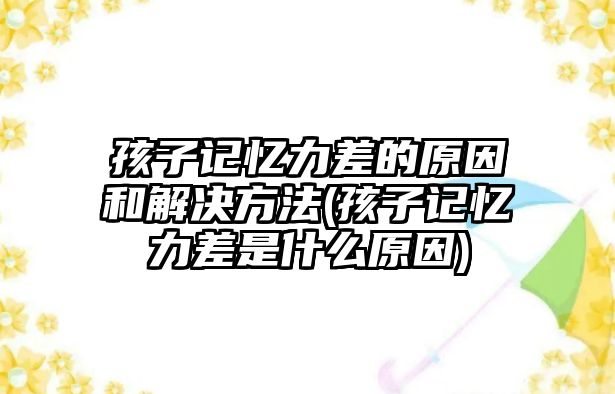 孩子記憶力差的原因和解決方法(孩子記憶力差是什么原因)