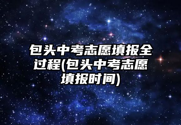 包頭中考志愿填報全過程(包頭中考志愿填報時間)