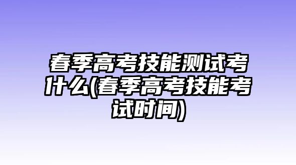 春季高考技能測試考什么(春季高考技能考試時間)