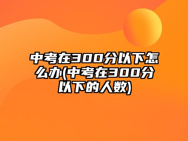 中考在300分以下怎么辦(中考在300分以下的人數(shù))