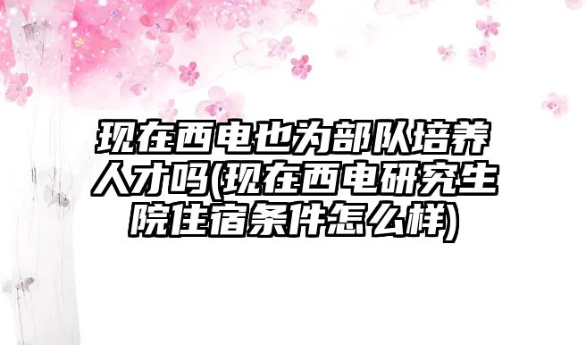 現(xiàn)在西電也為部隊(duì)培養(yǎng)人才嗎(現(xiàn)在西電研究生院住宿條件怎么樣)