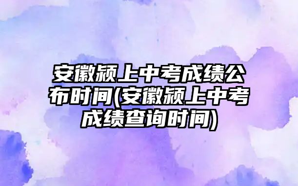 安徽潁上中考成績公布時(shí)間(安徽潁上中考成績查詢時(shí)間)