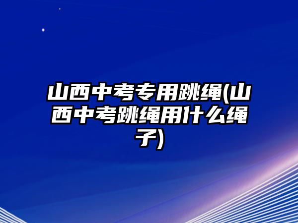 山西中考專用跳繩(山西中考跳繩用什么繩子)