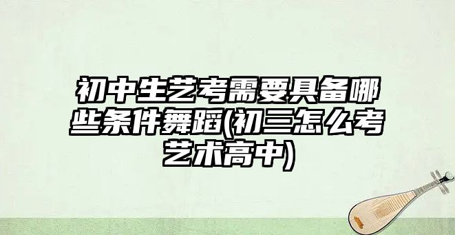 初中生藝考需要具備哪些條件舞蹈(初三怎么考藝術高中)