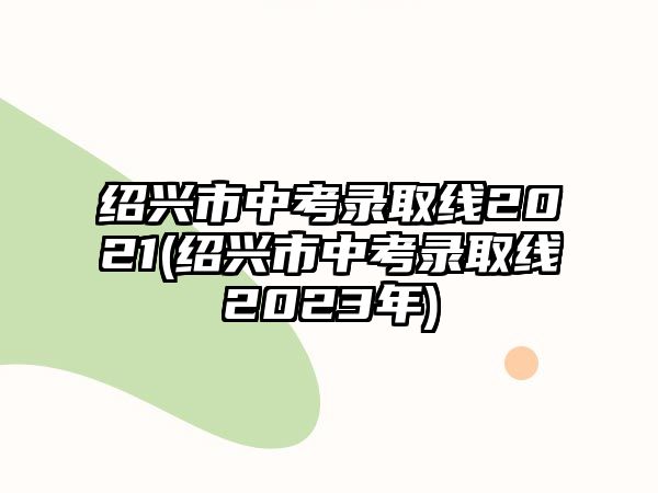 紹興市中考錄取線2021(紹興市中考錄取線2023年)