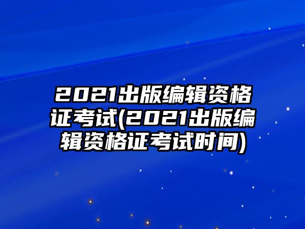 2021出版編輯資格證考試(2021出版編輯資格證考試時間)