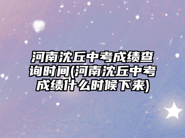 河南沈丘中考成績查詢時間(河南沈丘中考成績什么時候下來)