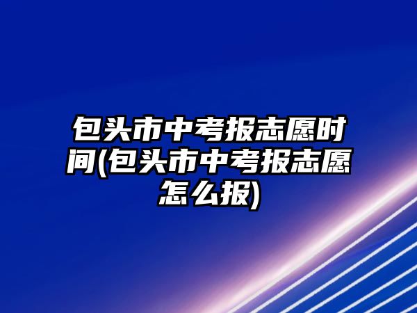 包頭市中考報(bào)志愿時(shí)間(包頭市中考報(bào)志愿怎么報(bào))