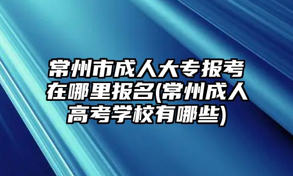 常州市成人大專報(bào)考在哪里報(bào)名(常州成人高考學(xué)校有哪些)