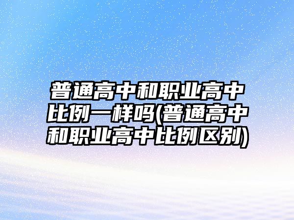 普通高中和職業(yè)高中比例一樣嗎(普通高中和職業(yè)高中比例區(qū)別)