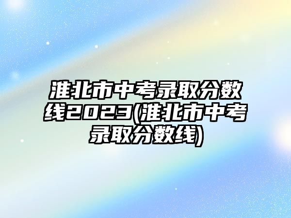 淮北市中考錄取分數(shù)線2023(淮北市中考錄取分數(shù)線)