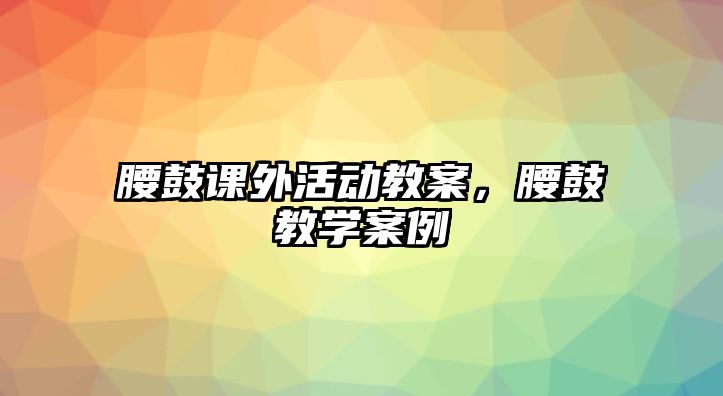 腰鼓課外活動教案，腰鼓教學(xué)案例