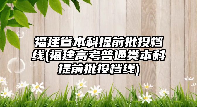 福建省本科提前批投檔線(福建高考普通類本科提前批投檔線)