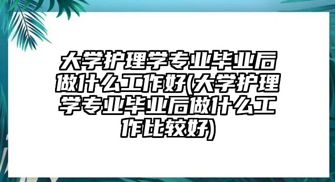 大學(xué)護理學(xué)專業(yè)畢業(yè)后做什么工作好(大學(xué)護理學(xué)專業(yè)畢業(yè)后做什么工作比較好)