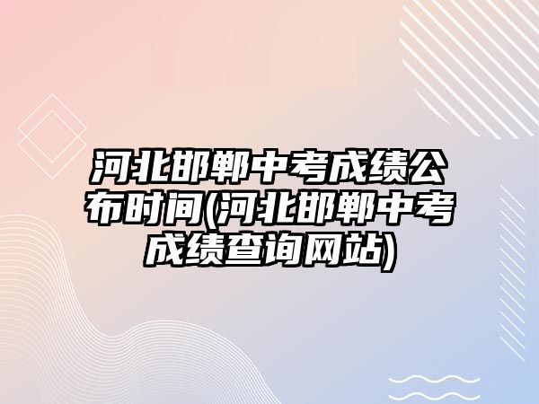 河北邯鄲中考成績公布時間(河北邯鄲中考成績查詢網站)