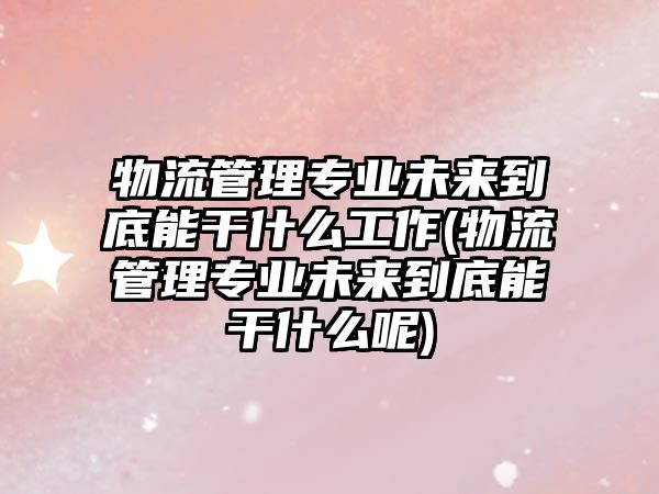 物流管理專業(yè)未來到底能干什么工作(物流管理專業(yè)未來到底能干什么呢)