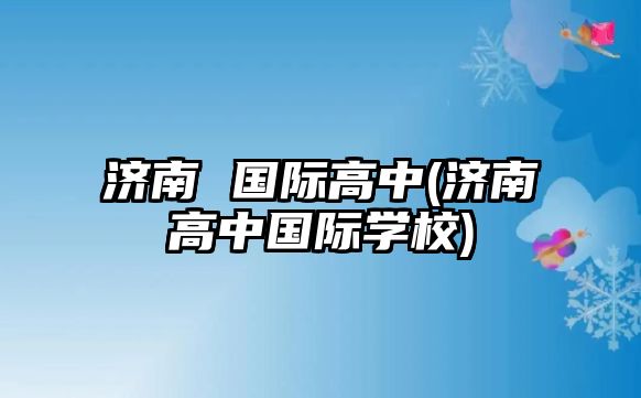 濟南 國際高中(濟南高中國際學(xué)校)