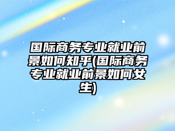 國際商務(wù)專業(yè)就業(yè)前景如何知乎(國際商務(wù)專業(yè)就業(yè)前景如何女生)