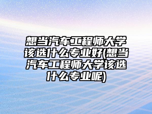 想當汽車工程師大學該選什么專業(yè)好(想當汽車工程師大學該選什么專業(yè)呢)