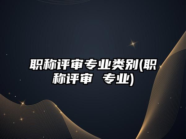 職稱評審專業(yè)類別(職稱評審 專業(yè))