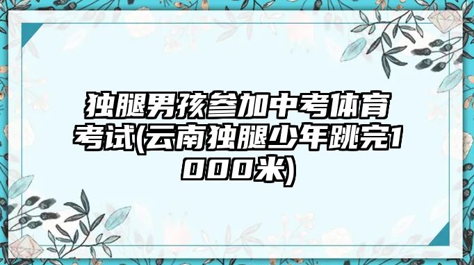 獨(dú)腿男孩參加中考體育考試(云南獨(dú)腿少年跳完1000米)